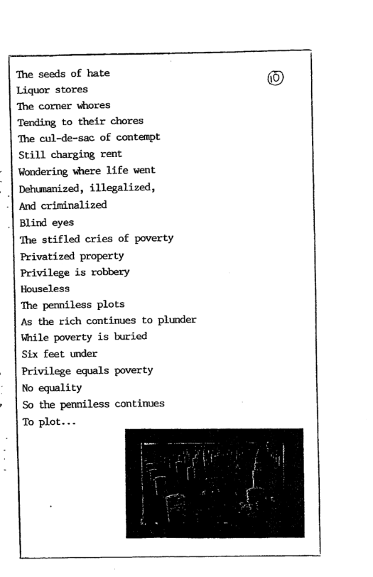 The seeds of hate Liquor stores The corner whores Tending to their chores ‘The cul-de-sac of contempt Still charging rent Wondering vhere 1ife vent Dehumanized, illegalized, And crininalized Blind eyes The stifled cries of poverty Privatized property Privilege is robbery Houseless The penniless plots As the rich continues to plunder While poverty is buried Six feet under Privilege equals poverty No equality So the pemniless continues To plot...